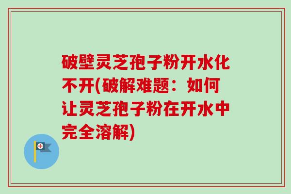 破壁灵芝孢子粉开水化不开(破解难题:如何让灵芝孢子粉在开水中完全溶解)-第1张图片-卓越灵芝孢子粉 破壁灵芝孢子粉开水化不开(破解难题:如何让灵芝孢子粉在开水中完全溶解)-第1张图片-卓越灵芝孢子粉