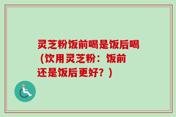 灵芝粉饭前喝是饭后喝 (饮用灵芝粉:饭前还是饭后更好?)-第1张图片-卓越灵芝孢子粉 灵芝粉饭前喝是饭后喝 (饮用灵芝粉:饭前还是饭后更好?)-第1张图片-卓越灵芝孢子粉