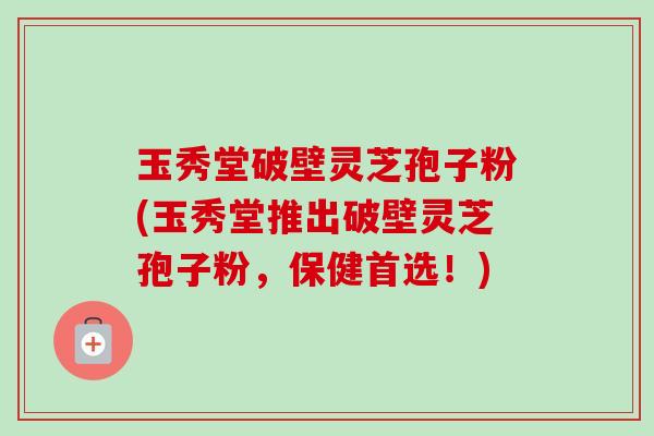 玉秀堂破壁灵芝孢子粉(玉秀堂推出破壁灵芝孢子粉，保健首选！)-第1张图片-卓越灵芝孢子粉