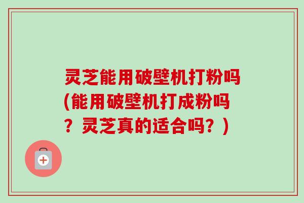 灵芝能用破壁机打粉吗(能用破壁机打成粉吗？灵芝真的适合吗？)-第1张图片-卓越灵芝孢子粉