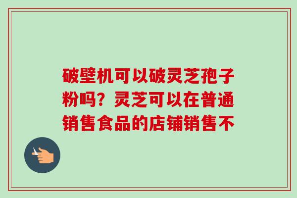破壁机可以破灵芝孢子粉吗？灵芝可以在普通销售食品的店铺销售不-第1张图片-卓越灵芝孢子粉