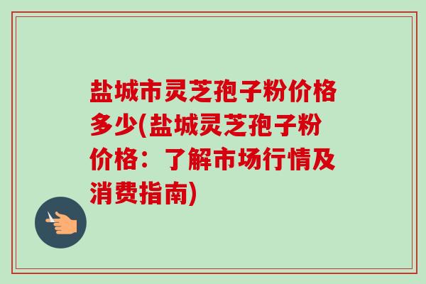 盐城市灵芝孢子粉价格多少(盐城灵芝孢子粉价格:了解市场行情及消费指南)-第1张图片-卓越灵芝孢子粉 盐城市灵芝孢子粉价格多少(盐城灵芝孢子粉价格:了解市场行情及消费指南)-第1张图片-卓越灵芝孢子粉