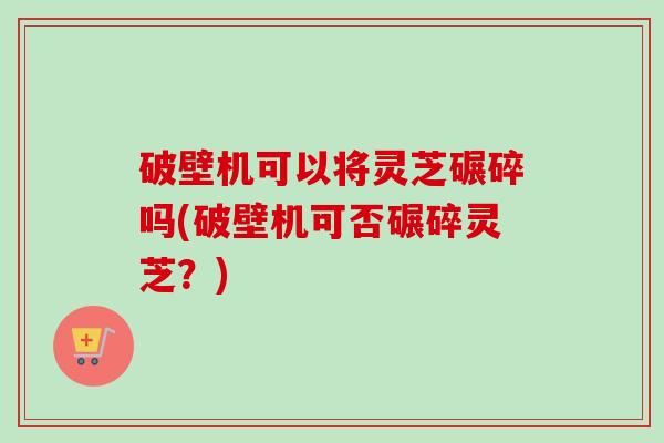破壁机可以将灵芝碾碎吗(破壁机可否碾碎灵芝？)-第1张图片-卓越灵芝孢子粉