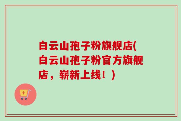 白云山孢子粉旗舰店(白云山孢子粉官方旗舰店，崭新上线！)-第1张图片-卓越灵芝孢子粉