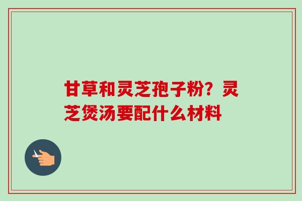 甘草和灵芝孢子粉？灵芝煲汤要配什么材料-第1张图片-卓越灵芝孢子粉