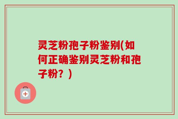 灵芝粉孢子粉鉴别(如何正确鉴别灵芝粉和孢子粉？)-第1张图片-卓越灵芝孢子粉