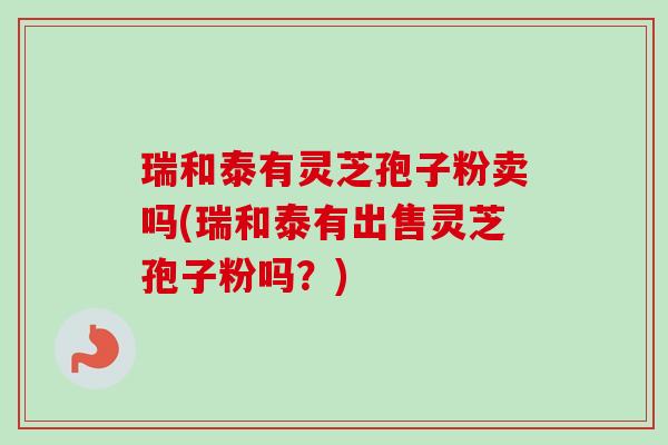 瑞和泰有灵芝孢子粉卖吗(瑞和泰有出售灵芝孢子粉吗?)-第1张图片-卓越灵芝孢子粉 瑞和泰有灵芝孢子粉卖吗(瑞和泰有出售灵芝孢子粉吗?)-第1张图片-卓越灵芝孢子粉