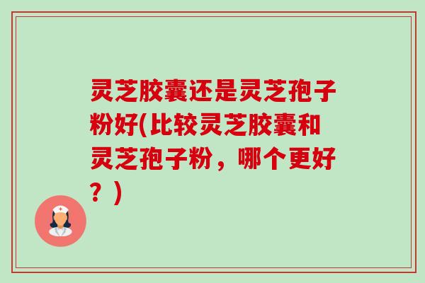 灵芝胶囊还是灵芝孢子粉好(比较灵芝胶囊和灵芝孢子粉，哪个更好？)-第1张图片-卓越灵芝孢子粉