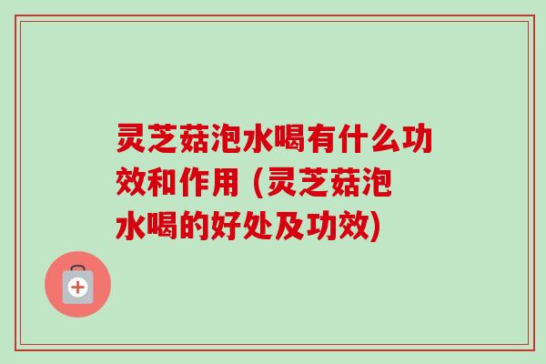 灵芝菇泡水喝有什么功效和作用 (灵芝菇泡水喝的好处及功效)-第1张图片-卓越灵芝孢子粉 灵芝菇泡水喝有什么功效和作用 (灵芝菇泡水喝的好处及功效)-第1张图片-卓越灵芝孢子粉