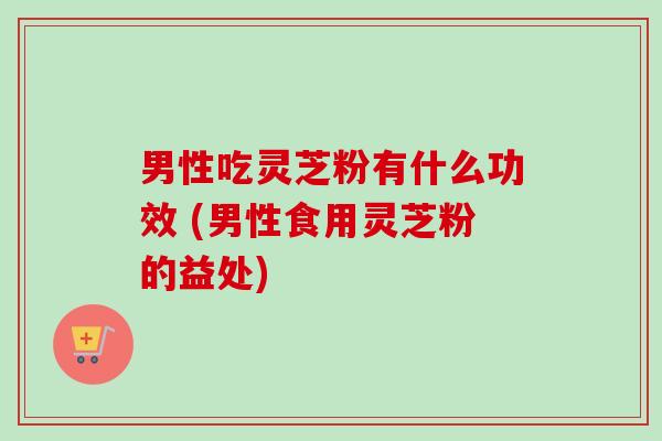 男性吃灵芝粉有什么功效 (男性食用灵芝粉的益处)-第1张图片-卓越灵芝孢子粉