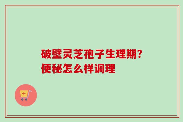 破壁灵芝孢子生理期?便秘怎么样调理-第1张图片-卓越灵芝孢子粉 破壁灵芝孢子生理期?便秘怎么样调理-第1张图片-卓越灵芝孢子粉