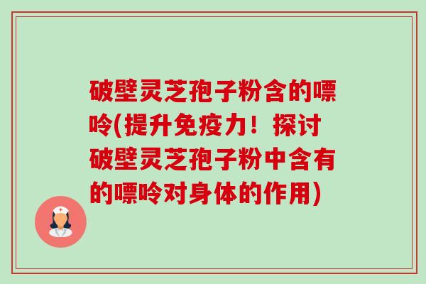 破壁灵芝孢子粉含的嘌呤(提升免疫力！探讨破壁灵芝孢子粉中含有的嘌呤对身体的作用)-第1张图片-卓越灵芝孢子粉