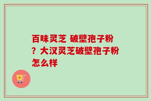 百味灵芝 破壁孢子粉？大汉灵芝破壁孢子粉怎么样-第1张图片-卓越灵芝孢子粉