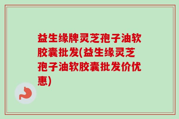 益生缘牌灵芝孢子油软胶囊批发(益生缘灵芝孢子油软胶囊批发价优惠)-第1张图片-卓越灵芝孢子粉