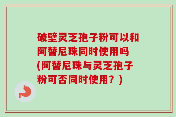 破壁灵芝孢子粉可以和阿替尼珠同时使用吗 (阿替尼珠与灵芝孢子粉可否同时使用?)-第1张图片-卓越灵芝孢子粉 破壁灵芝孢子粉可以和阿替尼珠同时使用吗 (阿替尼珠与灵芝孢子粉可否同时使用?)-第1张图片-卓越灵芝孢子粉