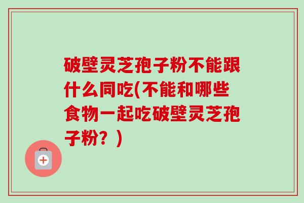 破壁灵芝孢子粉不能跟什么同吃(不能和哪些食物一起吃破壁灵芝孢子粉?)-第1张图片-卓越灵芝孢子粉 破壁灵芝孢子粉不能跟什么同吃(不能和哪些食物一起吃破壁灵芝孢子粉?)-第1张图片-卓越灵芝孢子粉
