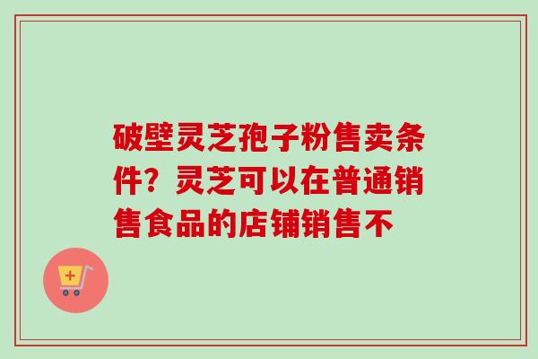 破壁灵芝孢子粉售卖条件？灵芝可以在普通销售食品的店铺销售不-第1张图片-卓越灵芝孢子粉
