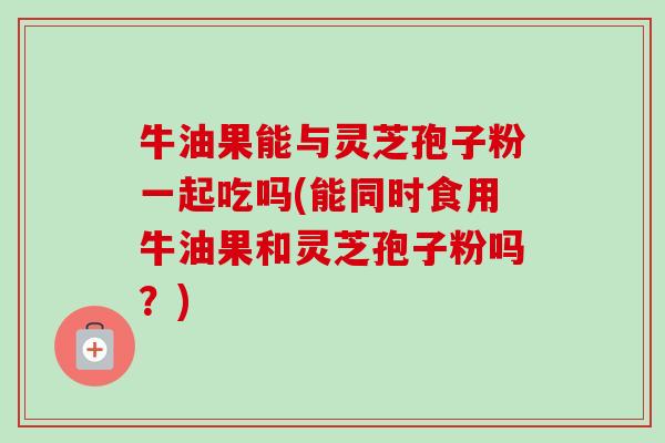 牛油果能与灵芝孢子粉一起吃吗(能同时食用牛油果和灵芝孢子粉吗?)-第1张图片-卓越灵芝孢子粉 牛油果能与灵芝孢子粉一起吃吗(能同时食用牛油果和灵芝孢子粉吗?)-第1张图片-卓越灵芝孢子粉