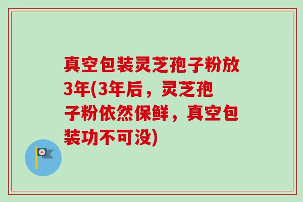 真空包装灵芝孢子粉放3年(3年后,灵芝孢子粉依然保鲜,真空包装功不可没)-第1张图片-卓越灵芝孢子粉 真空包装灵芝孢子粉放3年(3年后,灵芝孢子粉依然保鲜,真空包装功不可没)-第1张图片-卓越灵芝孢子粉