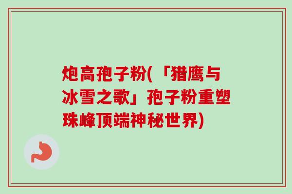 炮高孢子粉(「猎鹰与冰雪之歌」孢子粉重塑珠峰顶端神秘世界)-第1张图片-卓越灵芝孢子粉 炮高孢子粉(「猎鹰与冰雪之歌」孢子粉重塑珠峰顶端神秘世界)-第1张图片-卓越灵芝孢子粉
