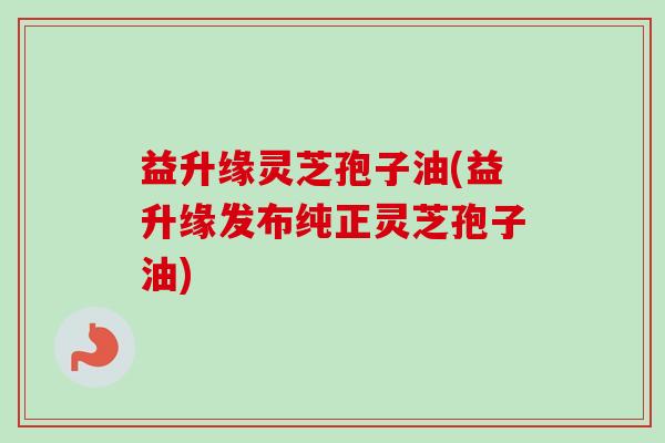 益升缘灵芝孢子油(益升缘发布纯正灵芝孢子油)-第1张图片-卓越灵芝孢子粉 益升缘灵芝孢子油(益升缘发布纯正灵芝孢子油)-第1张图片-卓越灵芝孢子粉