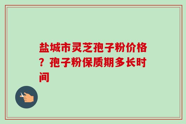 盐城市灵芝孢子粉价格？孢子粉保质期多长时间-第1张图片-卓越灵芝孢子粉