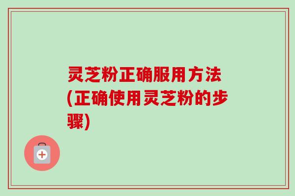 灵芝粉正确服用方法 (正确使用灵芝粉的步骤)-第1张图片-卓越灵芝孢子粉