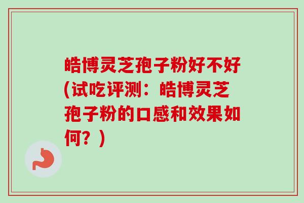皓博灵芝孢子粉好不好(试吃评测：皓博灵芝孢子粉的口感和效果如何？)-第1张图片-卓越灵芝孢子粉