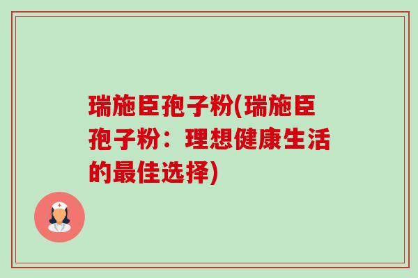 瑞施臣孢子粉(瑞施臣孢子粉:理想健康生活的最佳选择)-第1张图片-卓越灵芝孢子粉 瑞施臣孢子粉(瑞施臣孢子粉:理想健康生活的最佳选择)-第1张图片-卓越灵芝孢子粉