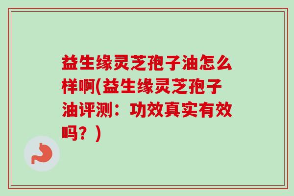 益生缘灵芝孢子油怎么样啊(益生缘灵芝孢子油评测:功效真实有效吗?)-第1张图片-卓越灵芝孢子粉 益生缘灵芝孢子油怎么样啊(益生缘灵芝孢子油评测:功效真实有效吗?)-第1张图片-卓越灵芝孢子粉