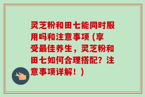 灵芝粉和田七能同时服用吗和注意事项 (享受最佳养生,灵芝粉和田七如何合理搭配?注意事项详解!)-第1张图片-卓越灵芝孢子粉 灵芝粉和田七能同时服用吗和注意事项 (享受最佳养生,灵芝粉和田七如何合理搭配?注意事项详解!)-第1张图片-卓越灵芝孢子粉