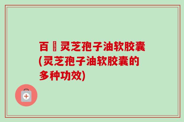 百樣灵芝孢子油软胶囊(灵芝孢子油软胶囊的多种功效)-第1张图片-卓越灵芝孢子粉