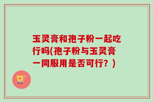 玉灵膏和孢子粉一起吃行吗(孢子粉与玉灵膏一同服用是否可行?)-第1张图片-卓越灵芝孢子粉 玉灵膏和孢子粉一起吃行吗(孢子粉与玉灵膏一同服用是否可行?)-第1张图片-卓越灵芝孢子粉