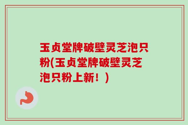 玉贞堂牌破壁灵芝泡只粉(玉贞堂牌破壁灵芝泡只粉上新！)-第1张图片-卓越灵芝孢子粉