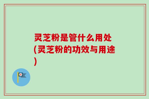 灵芝粉是管什么用处 (灵芝粉的功效与用途)-第1张图片-卓越灵芝孢子粉 灵芝粉是管什么用处 (灵芝粉的功效与用途)-第1张图片-卓越灵芝孢子粉