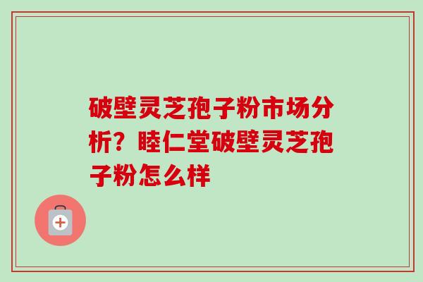 破壁灵芝孢子粉市场分析？睦仁堂破壁灵芝孢子粉怎么样-第1张图片-卓越灵芝孢子粉