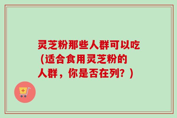 灵芝粉那些人群可以吃 (适合食用灵芝粉的人群，你是否在列？)-第1张图片-卓越灵芝孢子粉