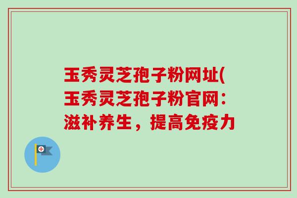 玉秀灵芝孢子粉网址(玉秀灵芝孢子粉官网:滋补养生,提高免疫力-第1张图片-卓越灵芝孢子粉 玉秀灵芝孢子粉网址(玉秀灵芝孢子粉官网:滋补养生,提高免疫力-第1张图片-卓越灵芝孢子粉