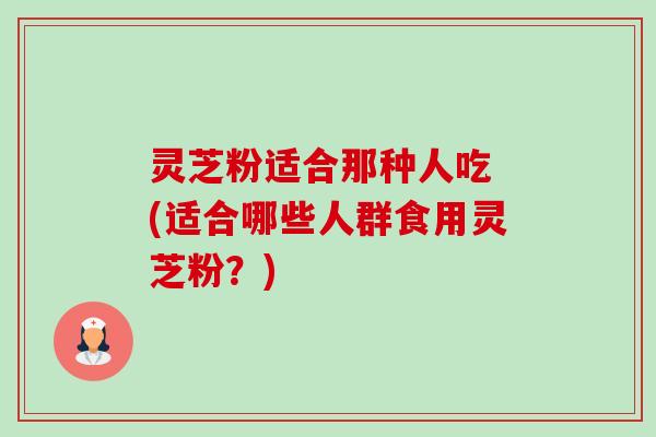 灵芝粉适合那种人吃 (适合哪些人群食用灵芝粉？)-第1张图片-卓越灵芝孢子粉