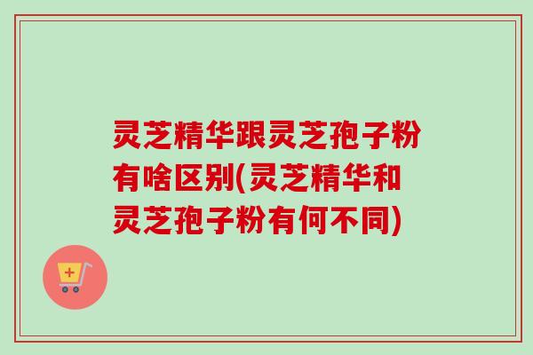 灵芝精华跟灵芝孢子粉有啥区别(灵芝精华和灵芝孢子粉有何不同)-第1张图片-卓越灵芝孢子粉 灵芝精华跟灵芝孢子粉有啥区别(灵芝精华和灵芝孢子粉有何不同)-第1张图片-卓越灵芝孢子粉
