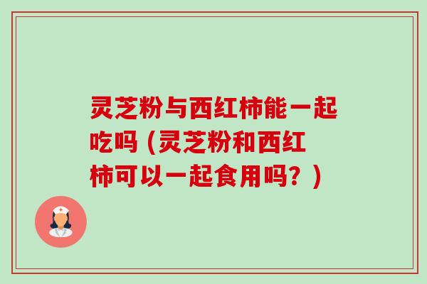 灵芝粉与西红柿能一起吃吗 (灵芝粉和西红柿可以一起食用吗？)-第1张图片-卓越灵芝孢子粉