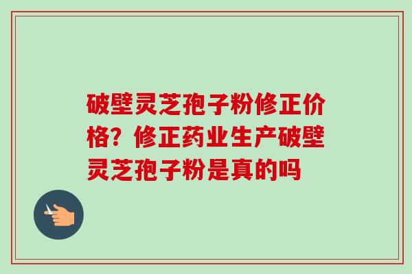 破壁灵芝孢子粉修正价格?修正药业生产破壁灵芝孢子粉是真的吗-第1张图片-卓越灵芝孢子粉 破壁灵芝孢子粉修正价格?修正药业生产破壁灵芝孢子粉是真的吗-第1张图片-卓越灵芝孢子粉