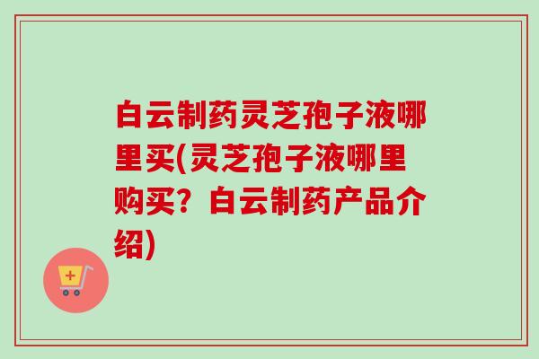 白云制药灵芝孢子液哪里买(灵芝孢子液哪里购买?白云制药产品介绍)-第1张图片-卓越灵芝孢子粉 白云制药灵芝孢子液哪里买(灵芝孢子液哪里购买?白云制药产品介绍)-第1张图片-卓越灵芝孢子粉