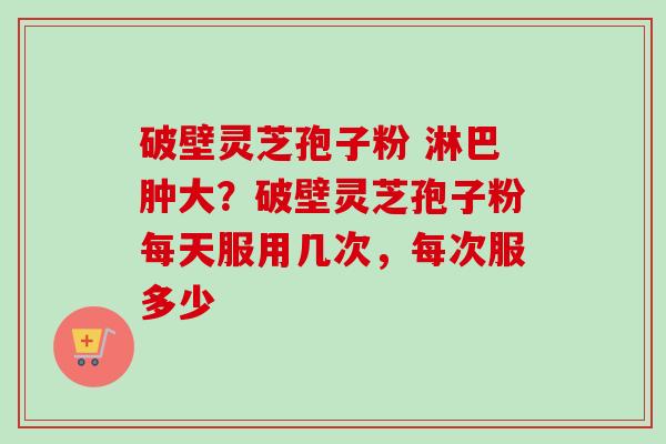 破壁灵芝孢子粉 淋巴肿大？破壁灵芝孢子粉每天服用几次，每次服多少-第1张图片-卓越灵芝孢子粉