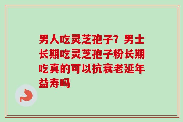 男人吃灵芝孢子？男士长期吃灵芝孢子粉长期吃真的可以抗衰老延年益寿吗-第1张图片-卓越灵芝孢子粉
