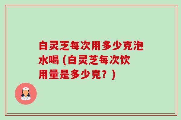 白灵芝每次用多少克泡水喝 (白灵芝每次饮用量是多少克？)-第1张图片-卓越灵芝孢子粉