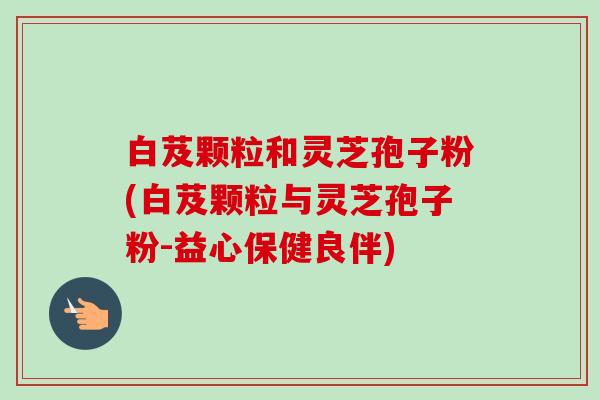白芨颗粒和灵芝孢子粉(白芨颗粒与灵芝孢子粉-益心保健良伴)-第1张图片-卓越灵芝孢子粉 白芨颗粒和灵芝孢子粉(白芨颗粒与灵芝孢子粉-益心保健良伴)-第1张图片-卓越灵芝孢子粉