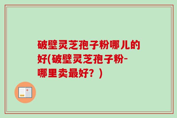 破壁灵芝孢子粉哪儿的好(破壁灵芝孢子粉-哪里卖最好？)-第1张图片-卓越灵芝孢子粉