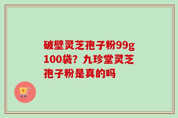 破壁灵芝孢子粉99g100袋?九珍堂灵芝孢子粉是真的吗-第1张图片-卓越灵芝孢子粉 破壁灵芝孢子粉99g100袋?九珍堂灵芝孢子粉是真的吗-第1张图片-卓越灵芝孢子粉