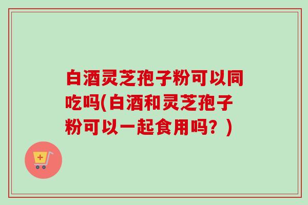 白酒灵芝孢子粉可以同吃吗(白酒和灵芝孢子粉可以一起食用吗?)-第1张图片-卓越灵芝孢子粉 白酒灵芝孢子粉可以同吃吗(白酒和灵芝孢子粉可以一起食用吗?)-第1张图片-卓越灵芝孢子粉